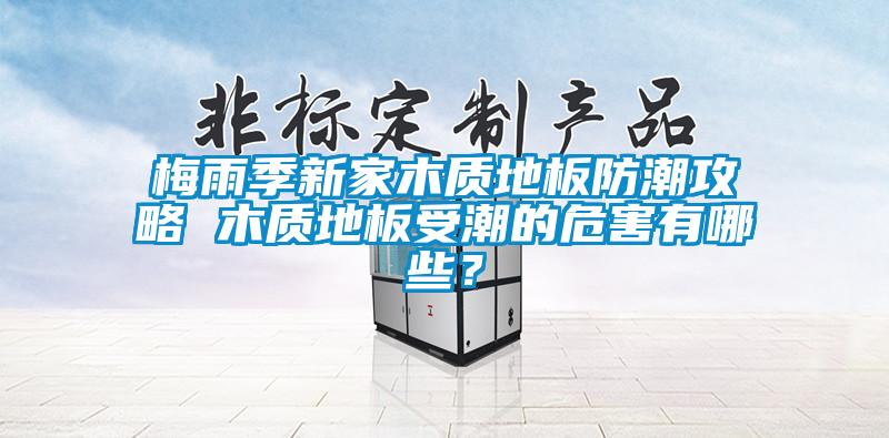 梅雨季新家木質地板防潮攻略 木質地板受潮的危害有哪些？